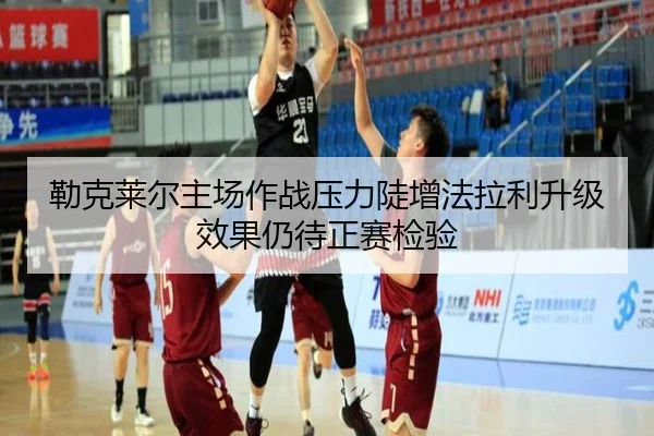 勒克莱尔主场作战压力陡增法拉利升级效果仍待正赛检验